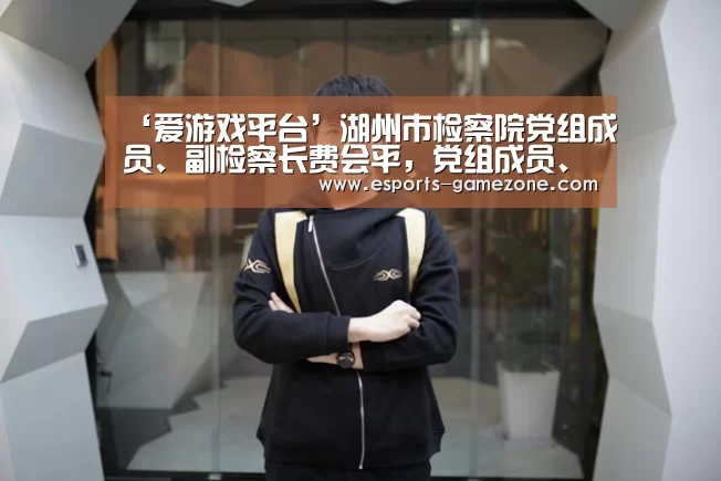 ‘爱游戏平台’湖州市检察院党组成员、副检察长费会平，党组成员
