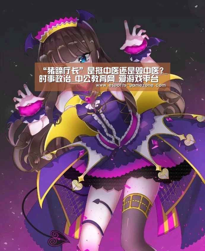 “猪蹄厅长”是挺中医还是毁中医?_时事政治_中公教育网_爱游戏平台(图2) 爱游戏直播
